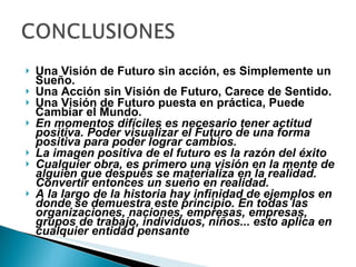 Una Visión de Futuro sin acción, es Simplemente un Sueño. Una Acción sin Visión de Futuro, Carece de Sentido. Una Visión de Futuro puesta en práctica, Puede Cambiar el Mundo. En momentos difíciles es necesario tener actitud positiva. Poder visualizar el Futuro de una forma positiva para poder lograr cambios. La imagen positiva de el futuro es la razón del éxito Cualquier obra, es primero una visión en la mente de alguien que después se materializa en la realidad. Convertir entonces un sueño en realidad.  A la largo de la historia hay infinidad de ejemplos en donde se demuestra este principio. En todas las organizaciones, naciones, empresas, empresas, grupos de trabajo, individuos, niños... esto aplica en cualquier entidad pensante 