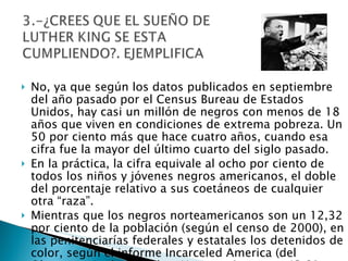 No, ya que según los datos publicados en septiembre del año pasado por el Census Bureau de Estados Unidos, hay casi un millón de negros con menos de 18 años que viven en condiciones de extrema pobreza. Un 50 por ciento más que hace cuatro años, cuando esa cifra fue la mayor del último cuarto del siglo pasado.  En la práctica, la cifra equivale al ocho por ciento de todos los niños y jóvenes negros americanos, el doble del porcentaje relativo a sus coetáneos de cualquier otra “raza”.  Mientras que los negros norteamericanos son un 12,32 por ciento de la población (según el censo de 2000), en las penitenciarías federales y estatales los detenidos de color, según el informe Incarceled America (del Observatorio de Derechos Humanos), son un 43,91 por ciento.  