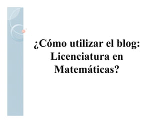 ¿Cómo utilizar el blog:
   Licenciatura en
    Matemáticas?
 