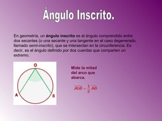 Ángulo Inscrito. En geometría, un  ángulo inscrito  es el ángulo comprendido entre dos secantes (o una secante y una tangente en el caso degenerado, llamado  semi-inscrito ), que se intersectan en la circunferencia. Es decir, es el ángulo definido por dos cuerdas que comparten un extremo.  Mide la mitad del arco que abarca.   