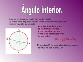 Ángulo interior. tiene su centro en un punto interior del círculo. La medida del ángulo interior es la semisuma de los arcos que comprenden él y su opuesto.  Mide la mitad de la suma de las medidas de los arcos que abarcan sus lados y las prolongaciones de sus lados .  El ángulo A0B es igual a la mitad de la suma del arco AB con el arco CD  