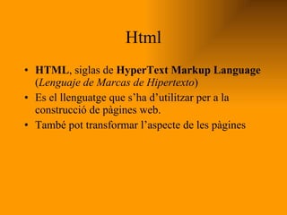 Html HTML , siglas de  HyperText Markup Language  ( Lenguaje de Marcas de Hipertexto )  Es el llenguatge que s’ha d’utilitzar per a la construcció de pàgines web. També pot transformar l’aspecte de les pàgines 
