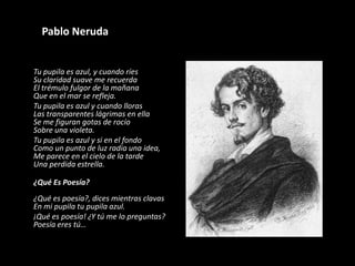 	Pablo NerudaTu pupila es azul, y cuando ríes Su claridad suave me recuerdaEl trémulo fulgor de la mañanaQue en el mar se refleja.	Tu pupila es azul y cuando llorasLas transparentes lágrimas en ellaSe me figuran gotas de rocíoSobre una violeta.	Tu pupila es azul y si en el fondoComo un punto de luz radia una idea,Me parece en el cielo de la tardeUna perdida estrella.	¿Qué Es Poesía?¿Qué es poesía?, dices mientras clavasEn mi pupila tu pupila azul.	¡Qué es poesía! ¿Y tú me lo preguntas?Poesía eres tú…