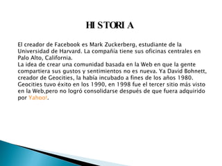 HISTORIA El creador de Facebook es Mark Zuckerberg, estudiante de la Universidad de Harvard. La compañía tiene sus oficinas centrales en Palo Alto, California. La idea de crear una comunidad basada en la Web en que la gente compartiera sus gustos y sentimientos no es nueva. Ya David Bohnett, creador de Geocities, la había incubado a fines de los años 1980. Geocities tuvo éxito en los 1990, en 1998 fue el tercer sitio más visto en la Web,pero no logró consolidarse después de que fuera adquirido por  Yahoo! . 