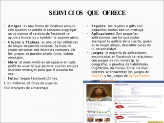 Amigos : es una forma de localizar amigos con quienes se perdió el contacto o agregar otros nuevos el servicio de Facebook te ayuda a buscarlos y también te sugiere otros. Grupos y Páginas : es una de las utilidades de mayor desarrollo reciente. Se trata de reunir personas con intereses comunes. En los grupos se pueden añadir fotos, vídeos, mensajes. Muro : el muro (wall) es un espacio en cada perfil de usuario que permite que los amigos escriban mensajes para que el usuario los vea.  Fotos:  Según Facebook,[5] hay:  5 mil millones de fotos de usuario. 160 terabytes de almacenaje. Regalos:  los regalos o gifts son pequeños íconos con un mensaje. Aplicaciones : Son pequeñas aplicaciones con las que poder averiguar tu galleta de la suerte, quien es tu mejor amigo, descubrir cosas de tu personalidad. Juegos : la mayoría de aplicaciones encontradas en Facebook se relacionan con juegos de rol, trivias (p. ej. geografía), y pruebas de habilidades (digitación, memoria). Entre los más célebres se encuentran los juegos de  Playfish  y los juegos de  Zynga Games  como  Farmville .  SERVICIOS QUE OFRECE 