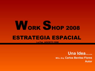 W ORK  S HOP 2008 ESTRATEGIA ESPACIAL   La Paz  AGOSTO 2008 Una Idea….. MCs. Arq.  Carlos Benitez Flores Autor 