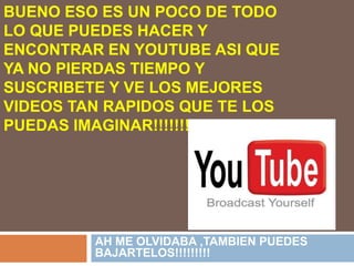 BUENO ESO ES UN POCO DE TODO LO QUE PUEDES HACER Y ENCONTRAR EN YOUTUBE ASI QUE YA NO PIERDAS TIEMPO Y SUSCRIBETE Y VE LOS MEJORES VIDEOS TAN RAPIDOS QUE TE LOS PUEDAS IMAGINAR!!!!!!!!!!!!!!!!!!!AH ME OLVIDABA ,TAMBIEN PUEDES BAJARTELOS!!!!!!!!!