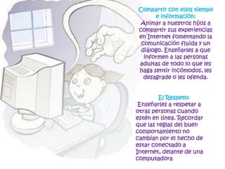 Compartir con ellos tiempo e información: Animar a nuestros hijos a compartir sus experiencias en Internet fomentando la comunicación fluida y un diálogo. Enseñarles a que informen a las personas adultas de todo lo que les haga sentir incómodos, les desagrade o les ofenda.El Respeto:  Enseñarles a respetar a otras personas cuando estén en línea. Recordar que las reglas del buen comportamiento no cambian por el hecho de estar conectado a Internet, delante de una computadora