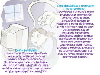 Confidencialidad y protección de la identidad: Recordarles que nunca deben proporcionar información personal como la edad, dirección ó número de teléfono a través de Internet. Si tus hijos usan salas de chat, utilizan programas de mensajería instantánea, videojuegos en línea u otras actividades en Internet que requieren un nombre de usuario para identificarse, ayúdales a elegir dicho nombre de usuario y asegurate  que éste no revela ningún tipo de información personal.Descargas ilegales: Hacer hincapié en la obligación de respetar la propiedad de otras personas cuando se conecten. Explicarles que hacer copias ilegales del producto del trabajo de los demás (música, videojuegos y otros programas) es igual que robarlo en un negocio.