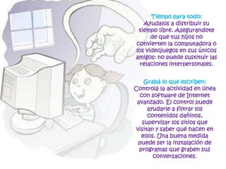 Tiempo para todo: Ayudalos a distribuir su tiempo libre. Asegurandote de que tus hijos no convierten la computadora o los videojuegos en sus únicos amigos: no puede sustituir las relaciones interpersonales.Grabá lo que escriben: Controlála actividad en línea con software de Internet avanzado. El control puede ayudarle a filtrar los contenidos dañinos, supervisar los sitios que visitan y saber qué hacen en ellos. Una buena medida puede ser la instalación de programas que graben sus conversaciones. 