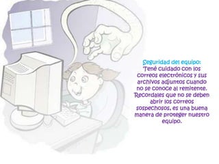 Seguridad del equipo: Tené cuidado con los correos electrónicos y sus archivos adjuntos cuando no se conoce al remitente. Recordales que no se deben abrir los correos sospechosos, es una buena manera de proteger nuestro equipo.