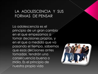 LA  ADOLESCENCIA  Y  SUS FORMAS  DE PENSARLa adolescencia es el principio de un gran cambio en el que empezamos a tomar decisiones propias, y en el que a medida que va pasando el tiempo, sabemos que esas decisiones antes tomadas, tendrán una consecuencia buena o mala. Es el principio de nuestra propia vida