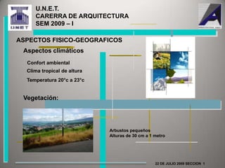 U.N.E.T.                                      CARERRA DE ARQUITECTURA               SEM 2009 – I ASPECTOS FISICO-GEOGRAFICOSAspectos climáticosConfort ambientalClima tropical de alturaTemperatura 20°c a 23°cVegetación:Arbustos pequeñosAlturas de 30 cm a 1 metro22 DE JULIO 2009 SECCION  1 