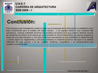 U.N.E.T.                                      CARERRA DE ARQUITECTURA               SEM 2009 – I Conclusión:Para finiquitar esta investigación podemos decir que la búsqueda de la información se estableció como base fundamental para el análisis del objeto estudio,  y fue lograda debido a que mediante ella estudiamos  vivienda unifamiliar de forma más analítica y/o teórica en la que pudimos detectar una par de problemas de diseño de la misma así como también un mal funcionamiento de algunos espacios a causa de una mala ubicación, y `por ente se formulo una solución la cual satisficiera la calidad de vida y confort según los reglamentos y artículos existentes no obstante hacemos hincapié en la distinta utilización de cada espacio y de las variables climáticas, topográficas y de emplazamiento que surgieron a partir de ella22 DE JULIO 2009 SECCION  1 