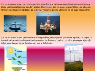 Los recursos naturales no renovables son aquellos que existen en cantidades determinadas y
al ser sobreexplotados se pueden acabar. El petróleo, por ejemplo, tardo millones de años en
formarse en las profundidades de la tierra, y una vez que se utiliza ya no se puede recuperar.




Los recursos naturales permanentes o inagotables, son aquellos que no se agotan, sin importar
la cantidad de actividades productivas que el ser humano realice con ellos, como por ejemplo:
la luz solar, la energía de las olas, del mar y del viento.
 