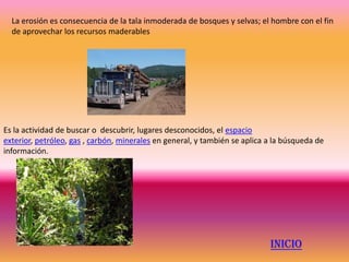 La erosión es consecuencia de la tala inmoderada de bosques y selvas; el hombre con el fin
  de aprovechar los recursos maderables




Es la actividad de buscar o descubrir, lugares desconocidos, el espacio
exterior, petróleo, gas , carbón, minerales en general, y también se aplica a la búsqueda de
información.




                                                                            INICIO
 