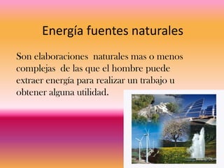 Energía fuentes naturales
Son elaboraciones naturales mas o menos
complejas de las que el hombre puede
extraer energía para realizar un trabajo u
obtener alguna utilidad.
 