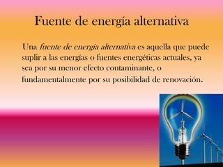 Fuente de energía alternativa
Una fuente de energía alternativa es aquella que puede
suplir a las energías o fuentes energéticas actuales, ya
sea por su menor efecto contaminante, o
fundamentalmente por su posibilidad de renovación.
 
