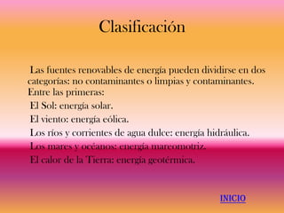 Clasificación

Las fuentes renovables de energía pueden dividirse en dos
categorías: no contaminantes o limpias y contaminantes.
Entre las primeras:
El Sol: energía solar.
El viento: energía eólica.
Los ríos y corrientes de agua dulce: energía hidráulica.
Los mares y océanos: energía mareomotriz.
El calor de la Tierra: energía geotérmica.


                                              INICIO
 