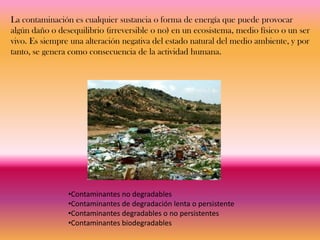 La contaminación es cualquier sustancia o forma de energía que puede provocar
algún daño o desequilibrio (irreversible o no) en un ecosistema, medio físico o un ser
vivo. Es siempre una alteración negativa del estado natural del medio ambiente, y por
tanto, se genera como consecuencia de la actividad humana.




                •Contaminantes no degradables
                •Contaminantes de degradación lenta o persistente
                •Contaminantes degradables o no persistentes
                •Contaminantes biodegradables
 