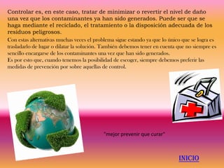 Controlar es, en este caso, tratar de minimizar o revertir el nivel de daño
una vez que los contaminantes ya han sido generados. Puede ser que se
haga mediante el reciclado, el tratamiento o la disposición adecuada de los
residuos peligrosos.
Con estas alternativas muchas veces el problema sigue estando ya que lo único que se logra es
trasladarlo de lugar o dilatar la solución. También debemos tener en cuenta que no siempre es
sencillo encargarse de los contaminantes una vez que han sido generados.
Es por esto que, cuando tenemos la posibilidad de escoger, siempre debemos preferir las
medidas de prevención por sobre aquellas de control.




                                          "mejor prevenir que curar"



                                                                            INICIO
 