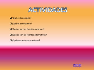 ¿Qué es la ecología?

¿Qué es ecosistema?

¿Cuales son las fuentes naturales?

¿Cuales son las fuentes alternativas?

¿Qué contaminantes existen?




                                         INICIO
 