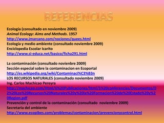 Ecología (consultado en noviembre 2009)
Animal Ecology: Aims and Methods. 1957
http://www.jmarcano.com/nociones/quees.html
Ecología y medio ambiente (consultado noviembre 2009)
Enciclopedia Escolar Icarito
http://www.si-educa.net/basico/ficha291.html

La contaminación (consultado novienbre 2009)
Sección especial sobre la contaminacion en Ecoportal
http://es.wikipedia.org/wiki/Contaminaci%C3%B3n
LOS RECURSOS NATURALES (consultado noviembre 2009)
Ing. Carlos Machicao Pereyra
http://machicao.com/Html/6%20Publicaciones/html/5%20conferencias/Documentos/0
2%20Los%20Recursos%20Naturales%20y%20la%20Formacion%20de%20Estado%20y%2
0Region.pdf
Prevención y control de la contaminación (consultado noviembre 2009)
Secretaria del ambiente
http://www.ecopibes.com/problemas/contaminacion/prevencionycontrol.html
 