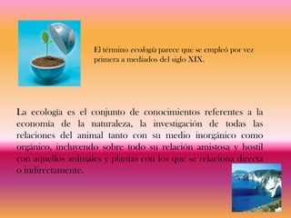 El término ecología parece que se empleó por vez
                    primera a mediados del siglo XIX.




La ecología es el conjunto de conocimientos referentes a la
economía de la naturaleza, la investigación de todas las
relaciones del animal tanto con su medio inorgánico como
orgánico, incluyendo sobre todo su relación amistosa y hostil
con aquellos animales y plantas con los que se relaciona directa
o indirectamente.
 