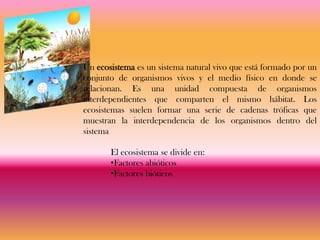 Un ecosistema es un sistema natural vivo que está formado por un
conjunto de organismos vivos y el medio físico en donde se
relacionan. Es una unidad compuesta de organismos
interdependientes que comparten el mismo hábitat. Los
ecosistemas suelen formar una serie de cadenas tróficas que
muestran la interdependencia de los organismos dentro del
sistema

       El ecosistema se divide en:
       •Factores abióticos
       •Factores bióticos
 