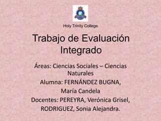 Holy Trinity College Trabajo de Evaluación Integrado Áreas: Ciencias Sociales – Ciencias Naturales Alumna: FERNÁNDEZ BUGNA,  María Candela Docentes: PEREYRA, Verónica Grisel, RODRIGUEZ, Sonia Alejandra. 