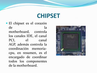 CHIPSETEl chipset es el corazón de la motherboard, controla los canales IDE, el canal PCI, el canal AGP, además controla la coordinación memoria-cpu, en resumen, es el encargado de coordinar todos los componentes de la motherboard.
