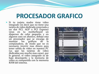 PROCESADOR GRAFICOSi tu tarjeta madre tiene video integrado (es decir que no tiene una tarjeta de video dedicada conectada a un slot PCI, AGP o PCI Express) veras en tu motherboard un dispersor de calor pequeño y en algunos caso un abanico, debajo esta un procesador que se encarga de manejar los gráficos de la computadora, de modo que no es necesario invertir mas dinero para tener salida de video en nuestra PC (ya que las tarjetas de video dedicadas son mucho mas caras), por lo general, el video integrado es de bajo desempeño y la memoria de video es compartida con la memoria RAM del sistema.