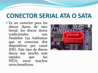 CONECTOR SERIAL ATA O SATAEs un conector para los discos duros de tipo Serial, los discos duros tradicionales son Paralelos (ya hablamos que se conectan dos dispositivos por canal IDE). Este tipo de discos duros son mucho más rápidos que los PATA, entre muchos otros beneficios.