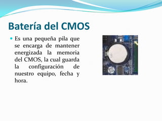 Batería del CMOSEs una pequeña pila que se encarga de mantener energizada la memoria del CMOS, la cual guarda la configuración de nuestro equipo, fecha y hora.