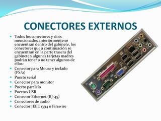 CONECTORES EXTERNOSTodos los conectores y slots mencionados anteriormente se encuentran dentro del gabinete, los conectores que a continuación se encuentran en la parte trasera del gabinete y algunas tarjetas madres podrán tener o no tener algunos de ellos:Conector para Mouse y teclado (PS/2)Puerto serialConector para monitorPuerto paraleloPuertos USBConector Ethernet (RJ-45)Conectores de audioConector IEEE 1394 o Firewire