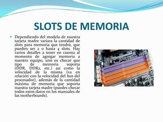 SLOTS DE MEMORIADependiendo del modelo de nuestra tarjeta madre variara la cantidad de slots para memoria que tendrá, que pueden ser 2 o hasta 4 slots. Hay varios detalles a tener en cuenta al momento de agregar memoria a nuestro equipo, uno es checar que tipo de memoria soporta (DDR, DDR2, etc.) así como la velocidad de la misma (va en relación con la velocidad del bus del procesador), además de la cantidad máxima de memoria que soporta nuestra tarjeta madre (puedes checar todos estos datos en los manuales de las motherboards).