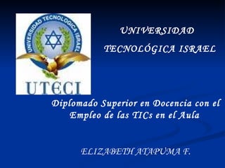 UNIVERSIDAD  TECNOLÓGICA ISRAEL Diplomado Superior en Docencia con el Empleo de las TICs en el Aula   ELIZABETH ATAPUMA F. 