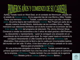 PRIMEROS AÑOS Y COMIENZO DE SU CARRERA Ashley Tisdale nació en West Deal, en el condado de Monmouth, situado en el estado de  Nueva Jersey . Es la segunda hija de Lisa Morris y Mike Tisdale. Tiene una hermana  Jennifer  Tisdale , cuatro años mayor que ella y también  actriz . Es prima lejana del multimillonario  inventor  Ron Popeil por parte de su abuelo materno Arnold Morris, distribuidor de los cuchillos  Ginsu . Ashley mencionó sus relaciones familiares con el dicho inventor en la emisión del día  9 de mayo  de  2006  del programa de televisión  The Jimmy Kimmel Show . Comenzó a rondar los escenarios a los 3 años de edad gracias a Bill Perlman, su descubridor y representante, 1  quien le consiguió una actuación en un espectáculo de la comunidad judía local. Su mejor papel hasta el momento lo consiguió interpretando a Little Cosette en la obra de  Broadway   Les Misérables . Esta producción le llevó a dar la vuelta por innumerables teatros del mundo con tan sólo 10 años. A los doce años ya había cantado en la casa blanca para el presidente  Bill Clinton . En una entrevista otorgada a la revista  People , Tisdale comentó que su primera aparición en televisión fue a los tres años de edad para un comercial de la empresa  JCPenney . 2  Tisdale también fue una modelo de la agencia  Ford  Models  junto a  Lindsay  Lohan  y  Mischa   Barton . 3 