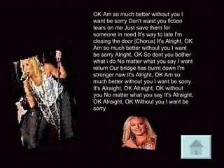 OK Am so much better without you I want be sorry Don't waist you fiction tears on me Just save them for someone in need It's way to late I'm closing the door |Chorus| It's Alright, OK Am so much better without you I want be sorry Alright, OK So dont you bother what i do No matter what you say I want return Our bridge has burnt down I'm stronger now It's Alright, OK Am so much better without you I want be sorry It's Alraight, OK Alraight, OK without you No matter what you say It's Alraight, OK Alraight, OK Without you I want be sorry   