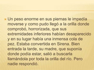 Un peso enorme en sus piernas le impedía moverse y como pudo llegó a la orilla donde comprobó, horrorizada, que sus extremidades inferiores habían desaparecido y en su lugar había una inmensa cola de pez. Estaba convertida en Sirena. Bien entrada la tarde, su madre, que suponía donde podía estar, salió a buscarla llamándola por toda la orilla del río. Pero nadie respondió. 