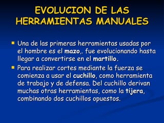 EVOLUCION DE LAS HERRAMIENTAS MANUALES Una de las primeras herramientas usadas por el hombre es el  mazo ,. fue evolucionando hasta llegar a convertirse en el  martillo. Para realizar cortes mediante la fuerza se comienza a usar el  cuchillo , como herramienta de trabajo y de defensa. Del cuchillo derivan muchas otras herramientas, como la  tijera , combinando dos cuchillos opuestos. 