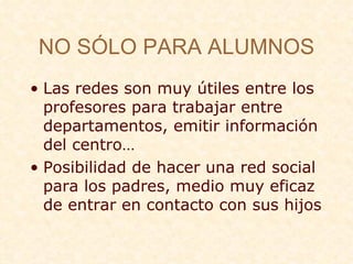 NO S Ó LO PARA ALUMNOS Las redes son muy  útiles entre los profesores para trabajar entre departamentos, emitir información del centro… Posibilidad de hacer una red social para los padres, medio muy eficaz de entrar en contacto con sus hijos 