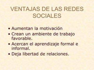 VENTAJAS DE LAS REDES SOCIALES Aumentan la motivaci ón Crean un ambiente de trabajo favorable. Acercan el aprendizaje formal e informal. Deja libertad de relaciones. 