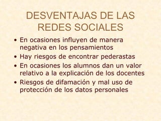 DESVENTAJAS DE LAS REDES SOCIALES En ocasiones influyen de manera negativa en los pensamientos Hay riesgos de encontrar pederastas En ocasiones los alumnos dan un valor relativo a la explicaci ón de los docentes Riesgos de difamaci ón y mal uso de protección de los datos personales   