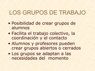 LOS GRUPOS DE TRABAJO Posibilidad de crear grupos de alumnos Facilita el trabajo colectivo, la coordinaci ón y el contacto  Alumnos y profesores pueden crear grupos abiertos o cerrados Los grupos se adaptan a las necesidades del  momento 