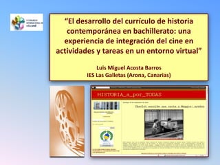 “El desarrollo del currículo de historia contemporánea en bachillerato: una experiencia de integración del cine en actividades y tareas en un entorno virtual”Luis Miguel Acosta BarrosIES Las Galletas (Arona, Canarias)  