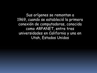 Sus orígenes se remontan a 1969, cuando se estableció la primera conexión de computadoras, conocida como ARPANET, entre tres universidades en California y una en Utah, Estados Unidos