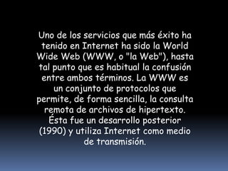 Uno de los servicios que más éxito ha tenido en Internet ha sido la World Wide Web (WWW, o "la Web"), hasta tal punto que es habitual la confusión entre ambos términos. La WWW es un conjunto de protocolos que permite, de forma sencilla, la consulta remota de archivos de hipertexto. Ésta fue un desarrollo posterior (1990) y utiliza Internet como medio de transmisión.