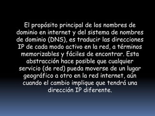 El propósito principal de los nombres de dominio en internet y del sistema de nombres de dominio (DNS), es traducir las direcciones IP de cada modo activo en la red, a términos memorizables y fáciles de encontrar. Esta abstracción hace posible que cualquier servicio (de red) pueda moverse de un lugar geográfico a otro en la red internet, aún cuando el cambio implique que tendrá una dirección IP diferente.