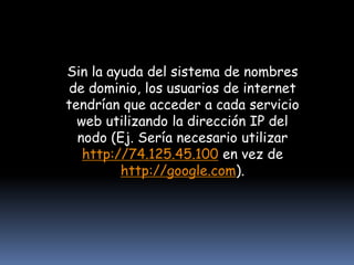 Sin la ayuda del sistema de nombres de dominio, los usuarios de internet tendrían que acceder a cada servicio web utilizando la dirección IP del nodo (Ej. Sería necesario utilizar http://74.125.45.100 en vez de http://google.com).